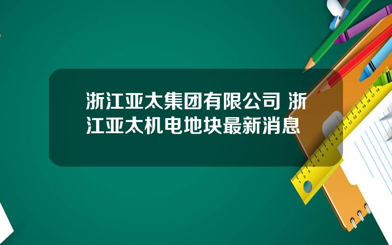 浙江亚太集团有限公司 浙江亚太机电地块最新消息